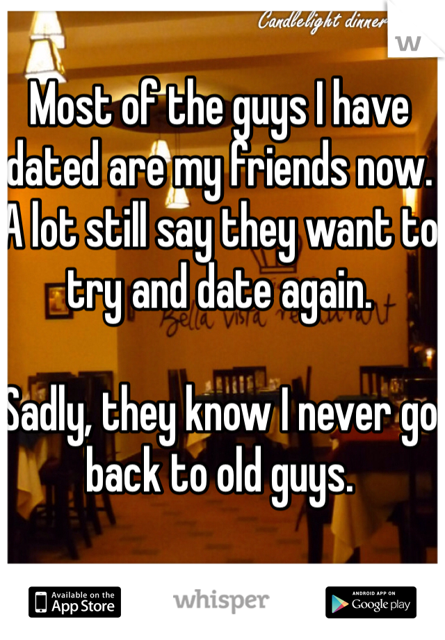 Most of the guys I have dated are my friends now. A lot still say they want to try and date again. 

Sadly, they know I never go back to old guys. 