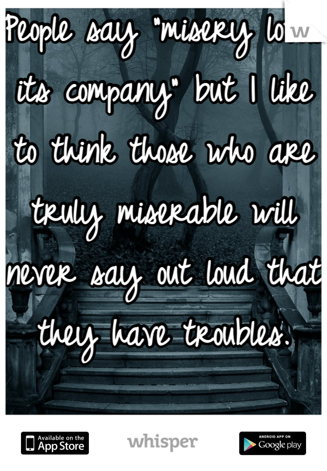 People say "misery loves its company" but I like to think those who are truly miserable will never say out loud that they have troubles. 