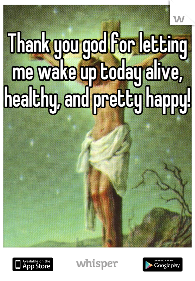 Thank you god for letting me wake up today alive, healthy, and pretty happy!