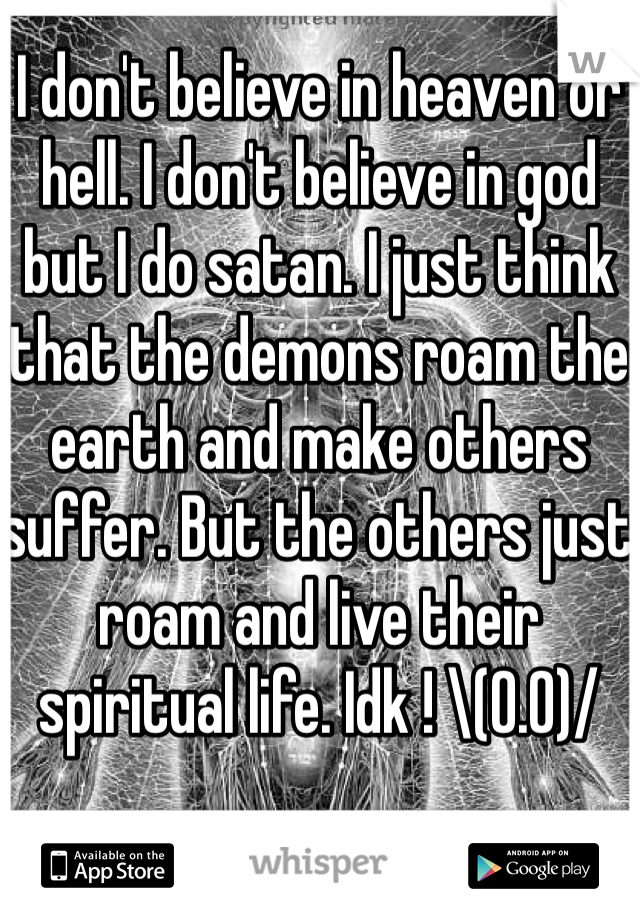 I don't believe in heaven or hell. I don't believe in god but I do satan. I just think that the demons roam the earth and make others suffer. But the others just roam and live their spiritual life. Idk ! \(0.0)/