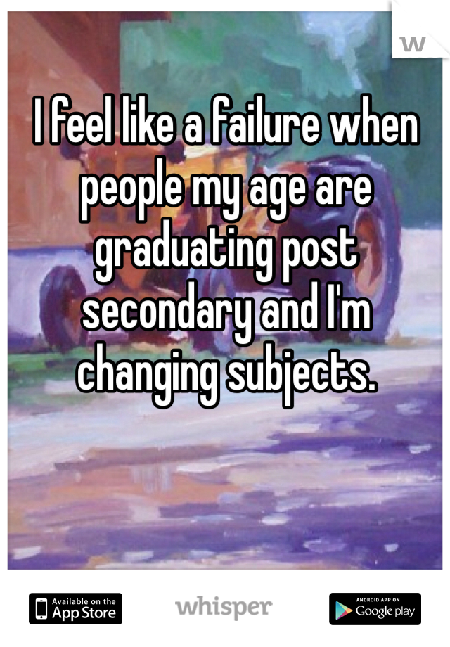 I feel like a failure when people my age are graduating post secondary and I'm changing subjects. 