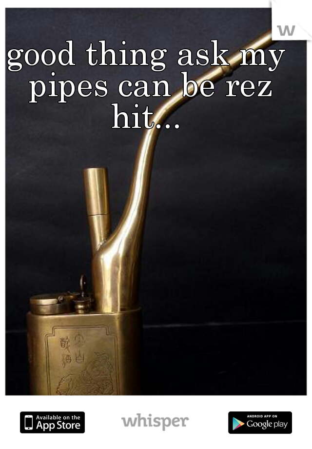good thing ask my pipes can be rez hit... 