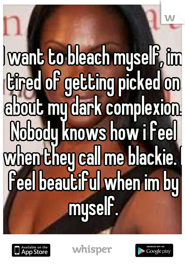 I want to bleach myself, im tired of getting picked on about my dark complexion. Nobody knows how i feel when they call me blackie. I feel beautiful when im by myself.