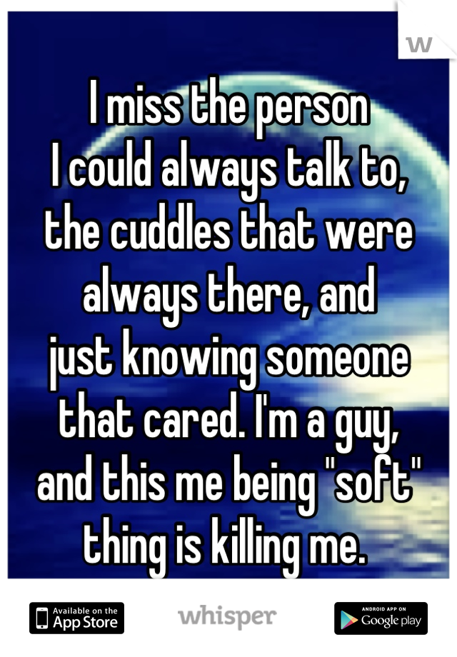 I miss the person 
I could always talk to, 
the cuddles that were 
always there, and
just knowing someone
that cared. I'm a guy, 
and this me being "soft"
thing is killing me. 