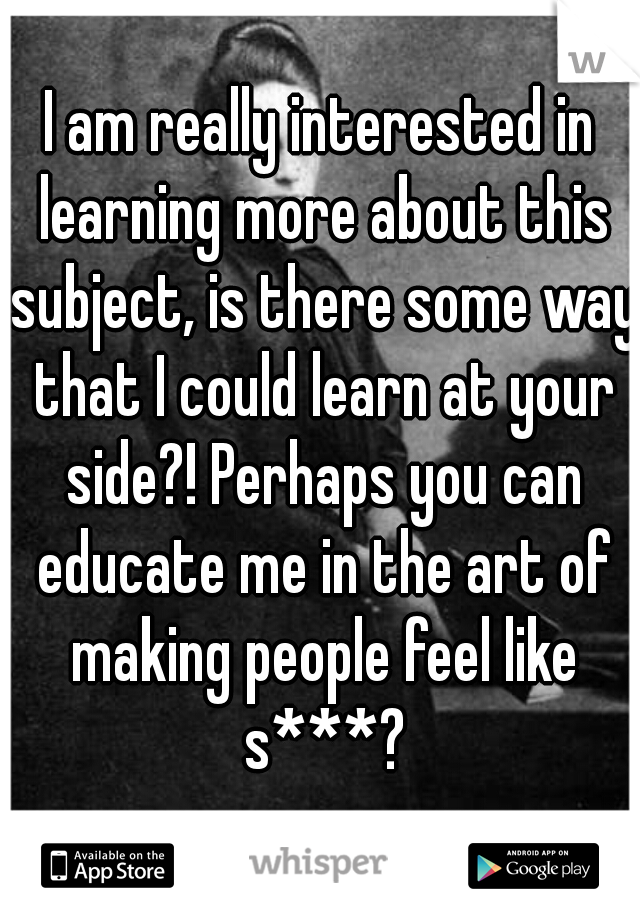 I am really interested in learning more about this subject, is there some way that I could learn at your side?! Perhaps you can educate me in the art of making people feel like s***?