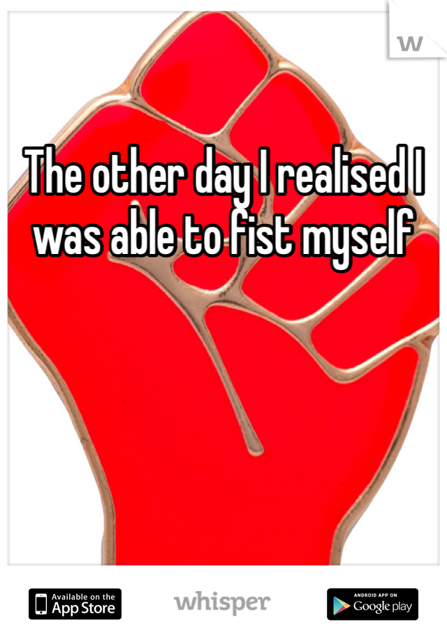 The other day I realised I was able to fist myself 