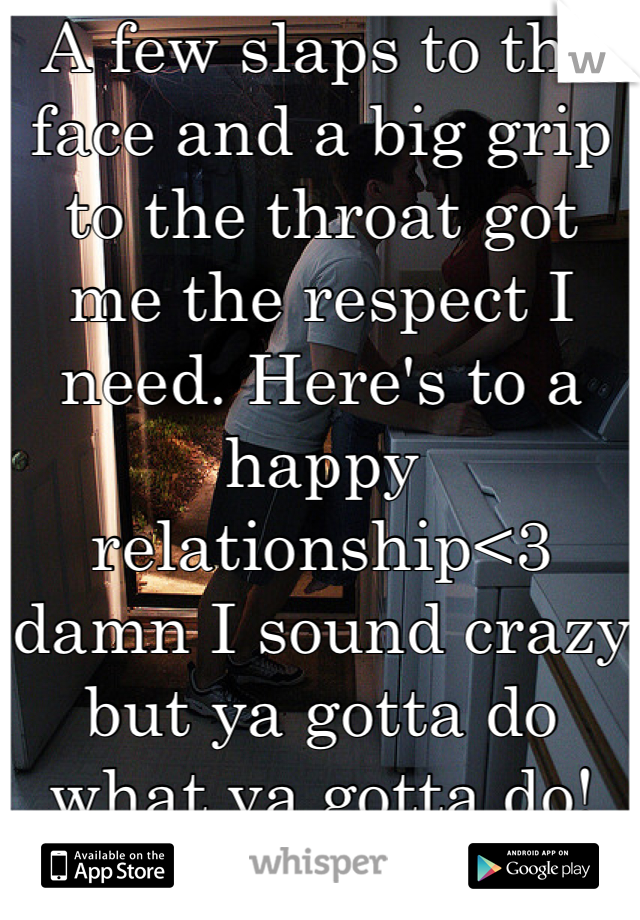 A few slaps to the face and a big grip to the throat got me the respect I need. Here's to a happy relationship<3 damn I sound crazy but ya gotta do what ya gotta do!