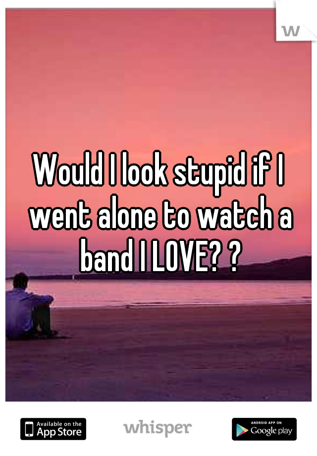 Would I look stupid if I went alone to watch a band I LOVE? ?