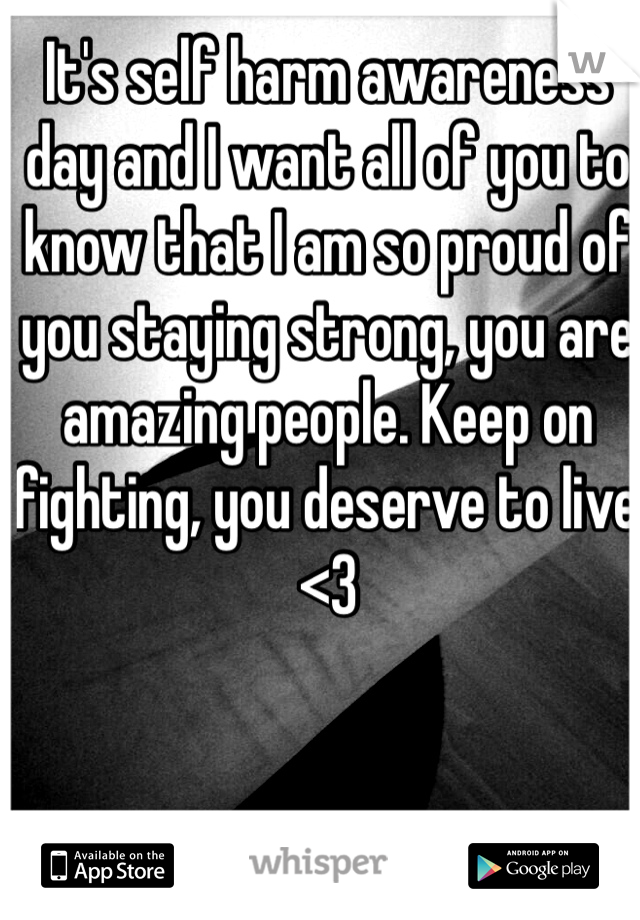 It's self harm awareness day and I want all of you to know that I am so proud of you staying strong, you are amazing people. Keep on fighting, you deserve to live <3