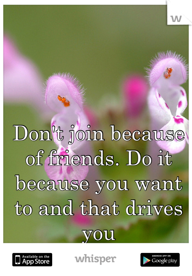 Don't join because of friends. Do it because you want to and that drives you