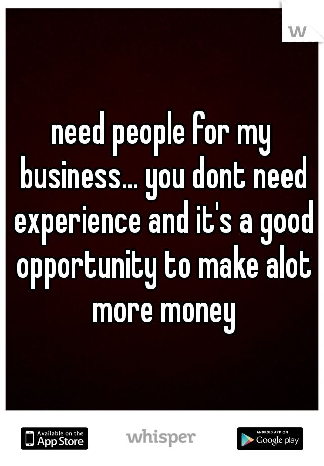need people for my business... you dont need experience and it's a good opportunity to make alot more money
