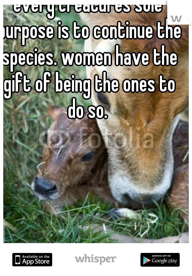 every creatures sole purpose is to continue the species. women have the gift of being the ones to do so. 