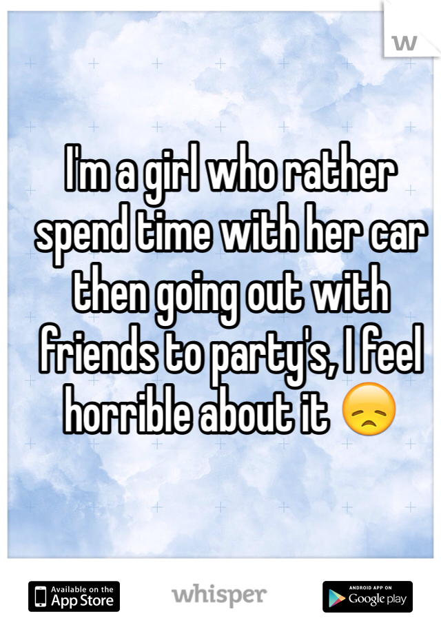 I'm a girl who rather spend time with her car then going out with friends to party's, I feel horrible about it 😞