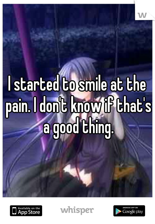 I started to smile at the pain. I don't know if that's a good thing.