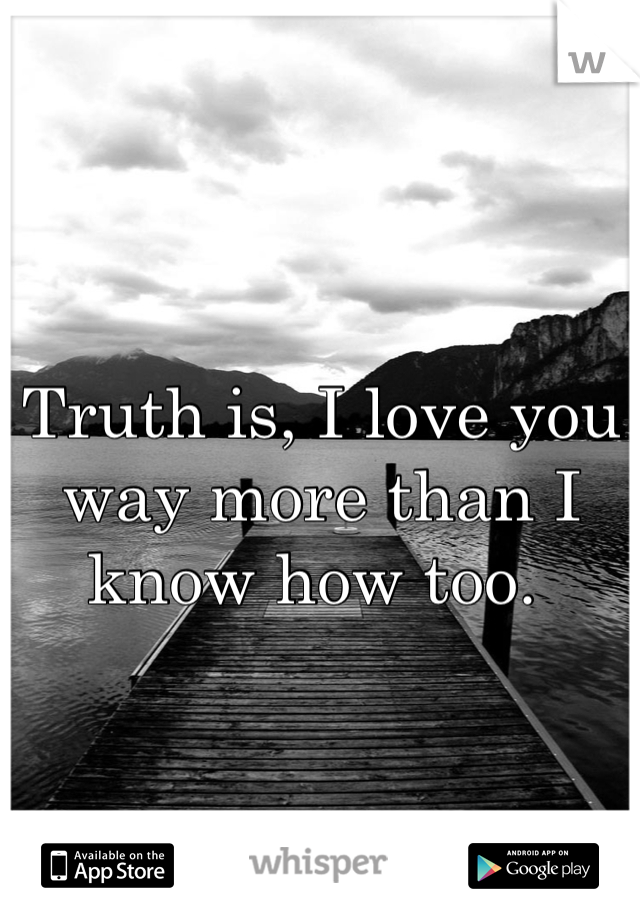 Truth is, I love you way more than I know how too. 