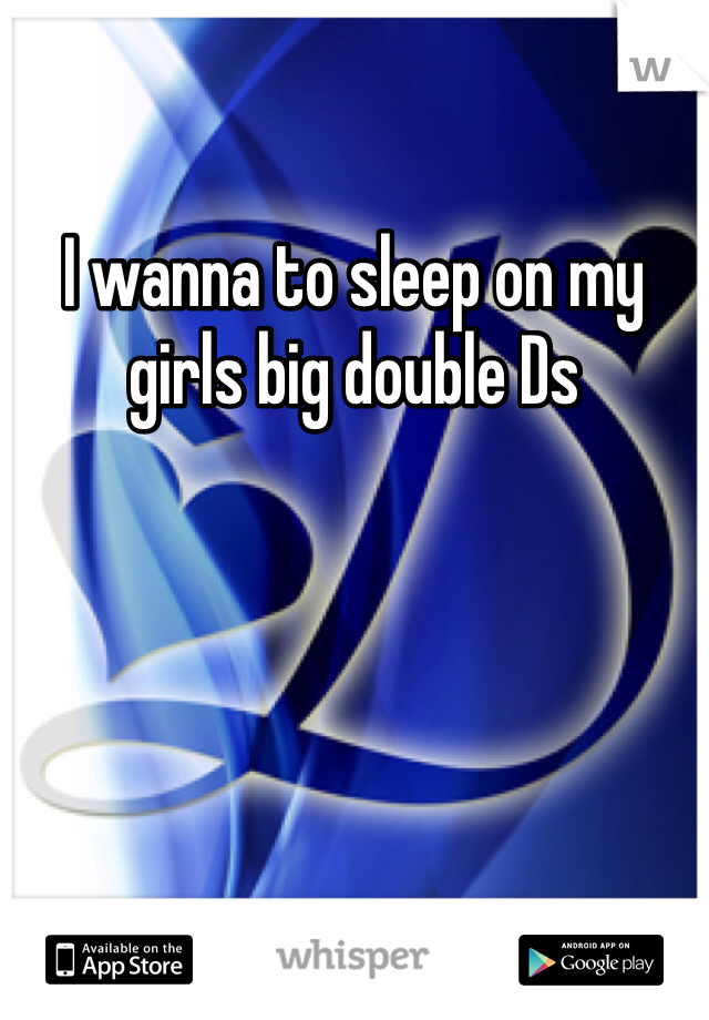 I wanna to sleep on my girls big double Ds