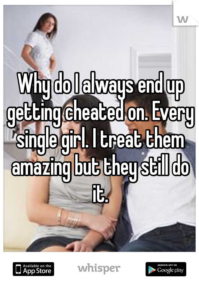 Why do I always end up getting cheated on. Every single girl. I treat them amazing but they still do it. 