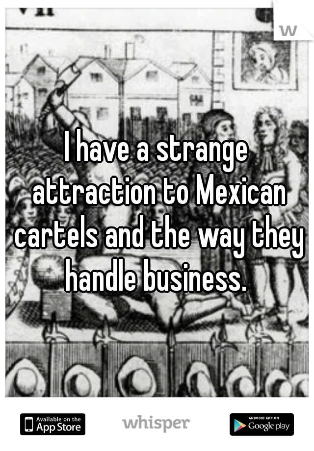 I have a strange attraction to Mexican cartels and the way they handle business. 