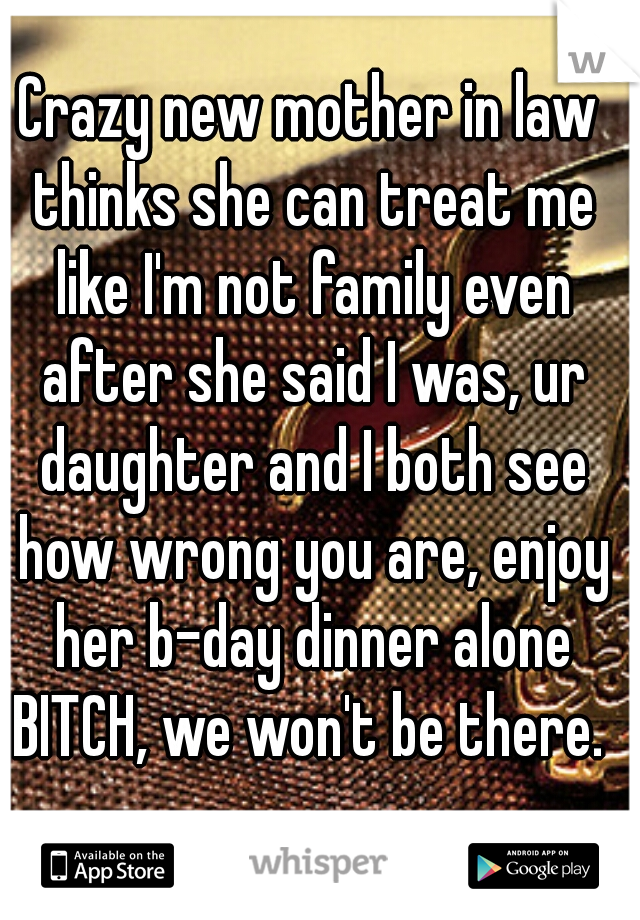 Crazy new mother in law thinks she can treat me like I'm not family even after she said I was, ur daughter and I both see how wrong you are, enjoy her b-day dinner alone BITCH, we won't be there. 