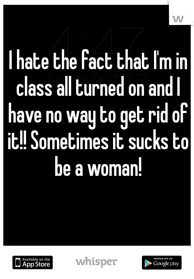 I hate the fact that I'm in class all turned on and I have no way to get rid of it!! Sometimes it sucks to be a woman! 