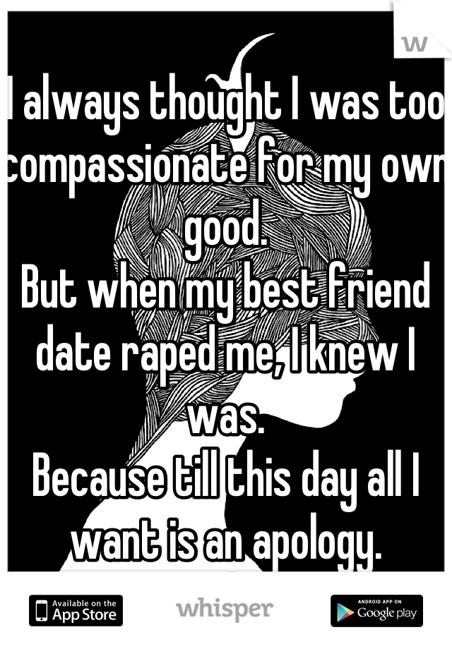 I always thought I was too compassionate for my own good. 
But when my best friend date raped me, I knew I was. 
Because till this day all I want is an apology.
& I pray for him. 