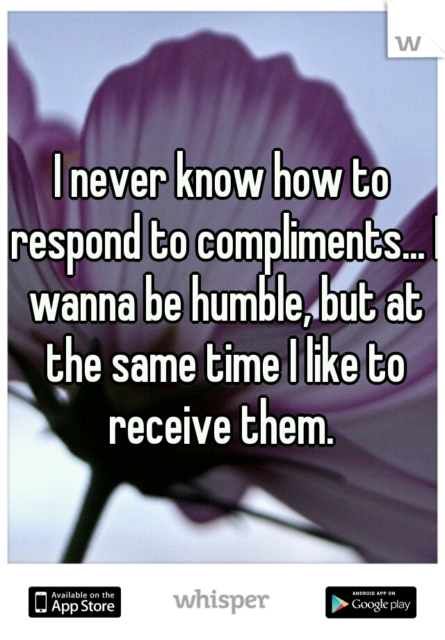 I never know how to respond to compliments... I wanna be humble, but at the same time I like to receive them. 