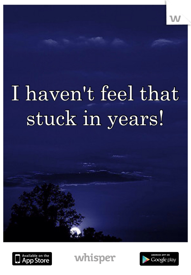I haven't feel that stuck in years!