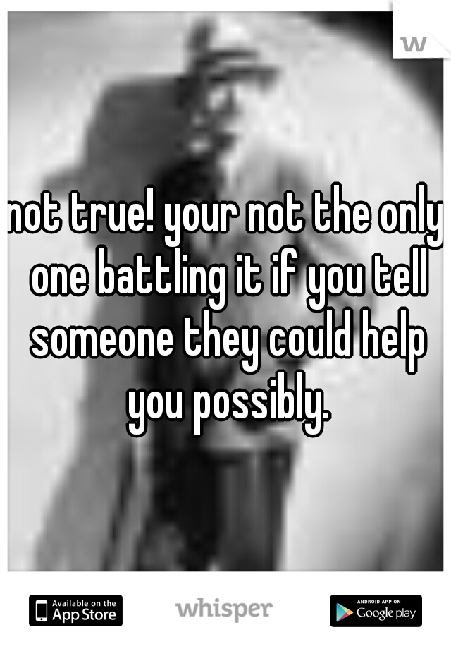 not true! your not the only one battling it if you tell someone they could help you possibly.