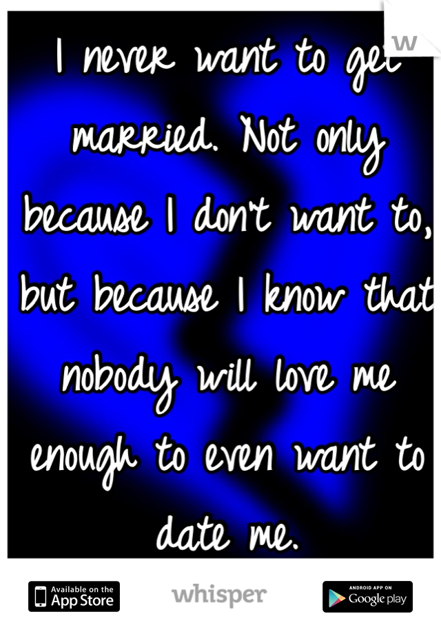 I never want to get married. Not only because I don't want to, but because I know that nobody will love me enough to even want to date me.