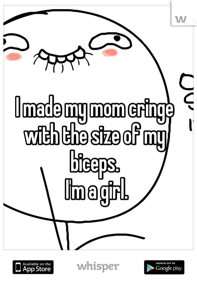 I made my mom cringe with the size of my biceps.
 I'm a girl.