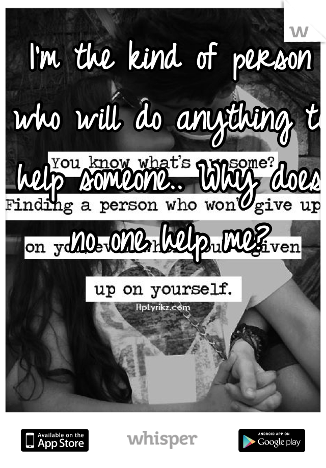 I'm the kind of person who will do anything to help someone.. Why does no one help me?
