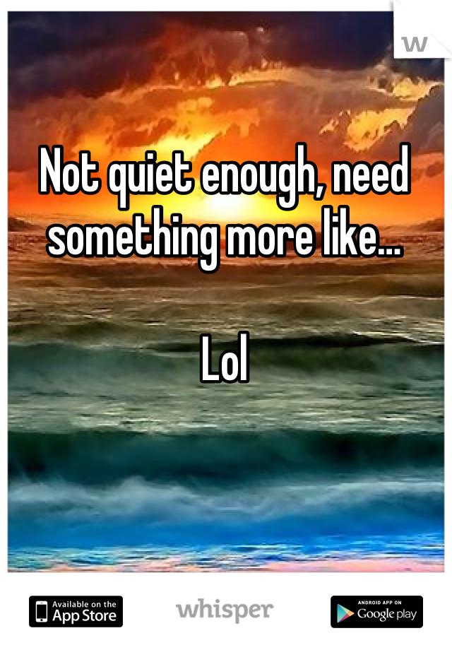 Not quiet enough, need something more like…

Lol