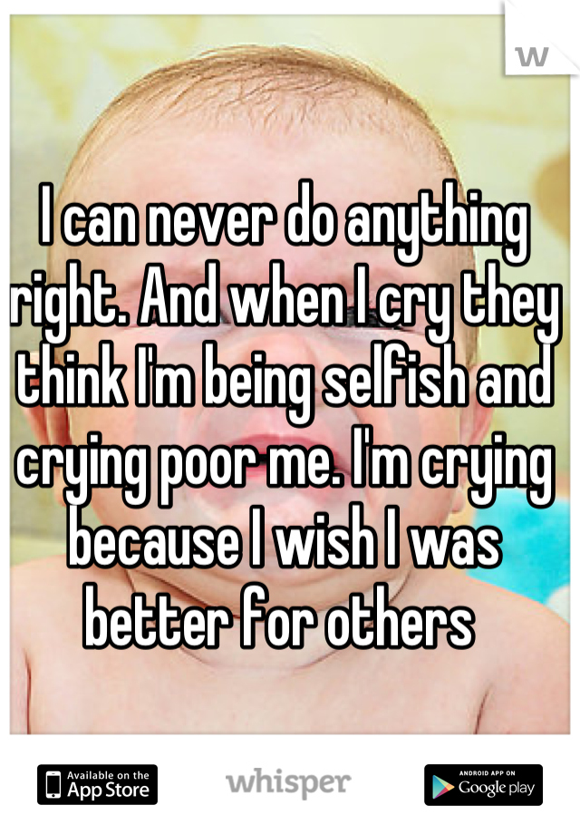 I can never do anything right. And when I cry they think I'm being selfish and crying poor me. I'm crying because I wish I was better for others 