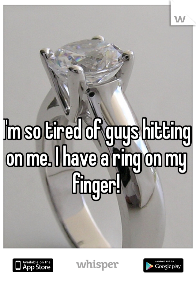 I'm so tired of guys hitting on me. I have a ring on my finger!