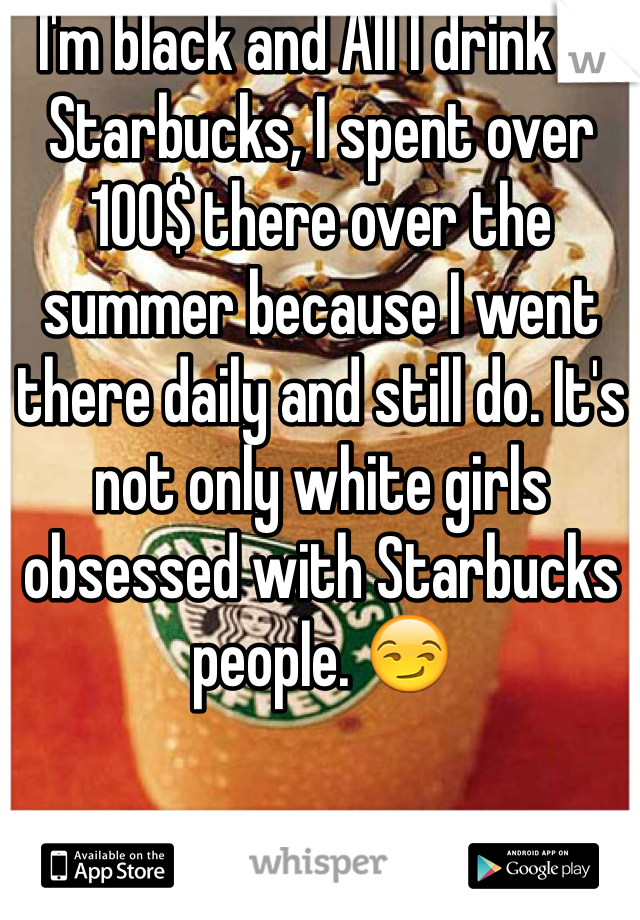 I'm black and All I drink is Starbucks, I spent over 100$ there over the summer because I went there daily and still do. It's not only white girls obsessed with Starbucks people. 😏