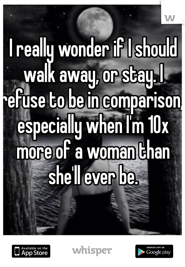 I really wonder if I should walk away, or stay. I refuse to be in comparison, especially when I'm 10x more of a woman than she'll ever be. 
