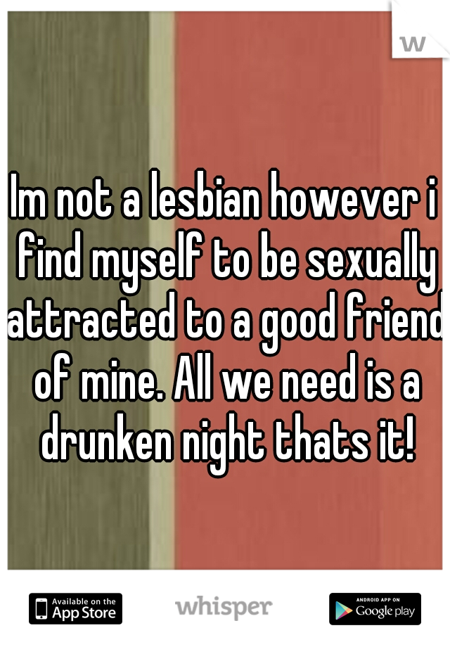 Im not a lesbian however i find myself to be sexually attracted to a good friend of mine. All we need is a drunken night thats it!