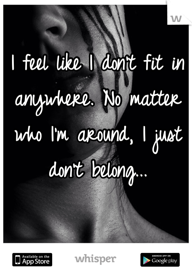 I feel like I don't fit in anywhere. No matter who I'm around, I just don't belong...