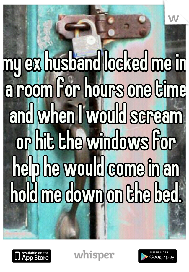 my ex husband locked me in a room for hours one time and when I would scream or hit the windows for help he would come in an hold me down on the bed.