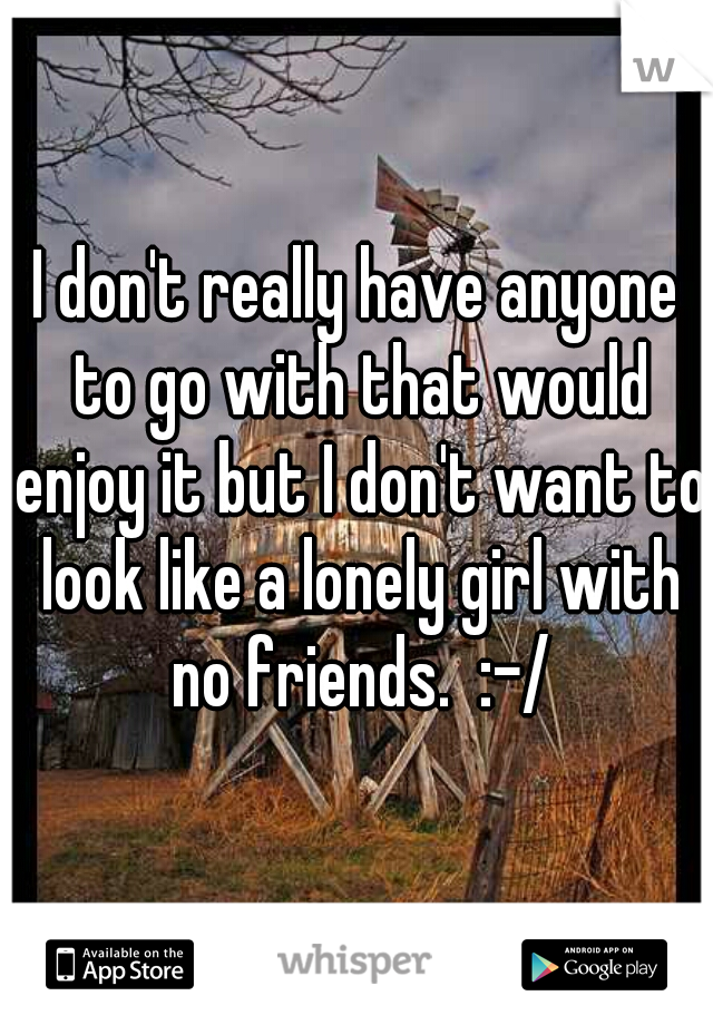 I don't really have anyone to go with that would enjoy it but I don't want to look like a lonely girl with no friends.  :-/