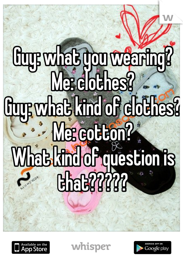 Guy: what you wearing? 
Me: clothes? 
Guy: what kind of clothes? 
Me: cotton? 
What kind of question is that????? 