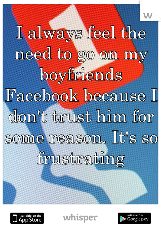 I always feel the need to go on my boyfriends Facebook because I don't trust him for some reason. It's so frustrating