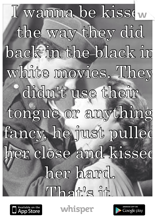 I wanna be kissed the way they did back in the black in white movies. They didn't use their tongue or anything fancy, he just pulled her close and kissed her hard.
That's it.
