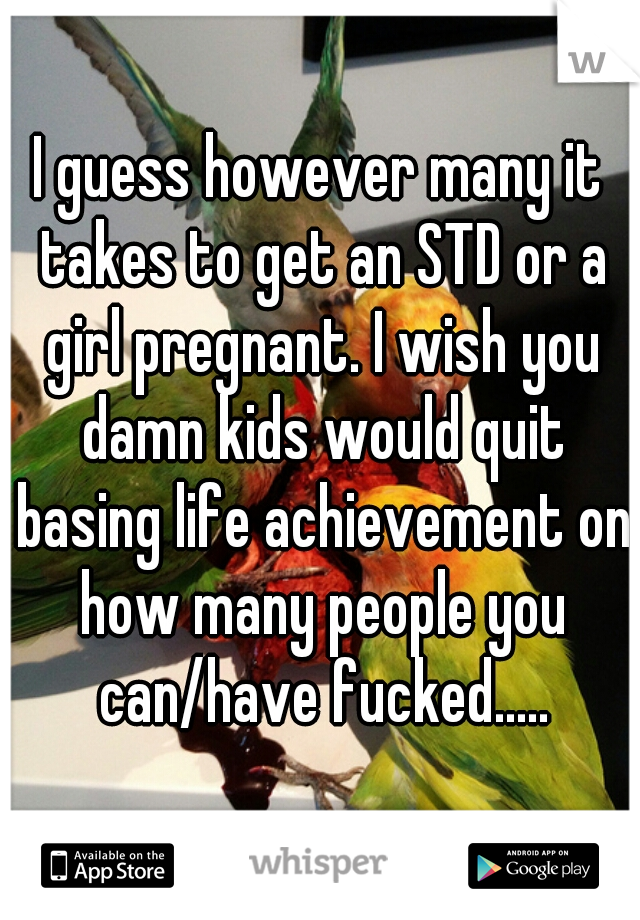 I guess however many it takes to get an STD or a girl pregnant. I wish you damn kids would quit basing life achievement on how many people you can/have fucked.....
