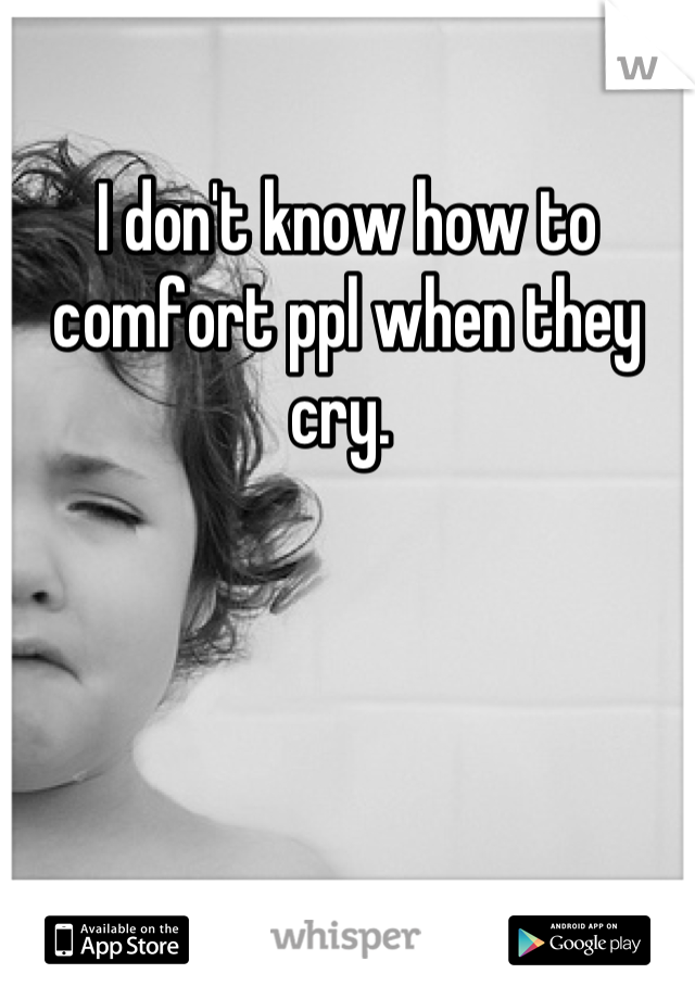 I don't know how to comfort ppl when they cry. 