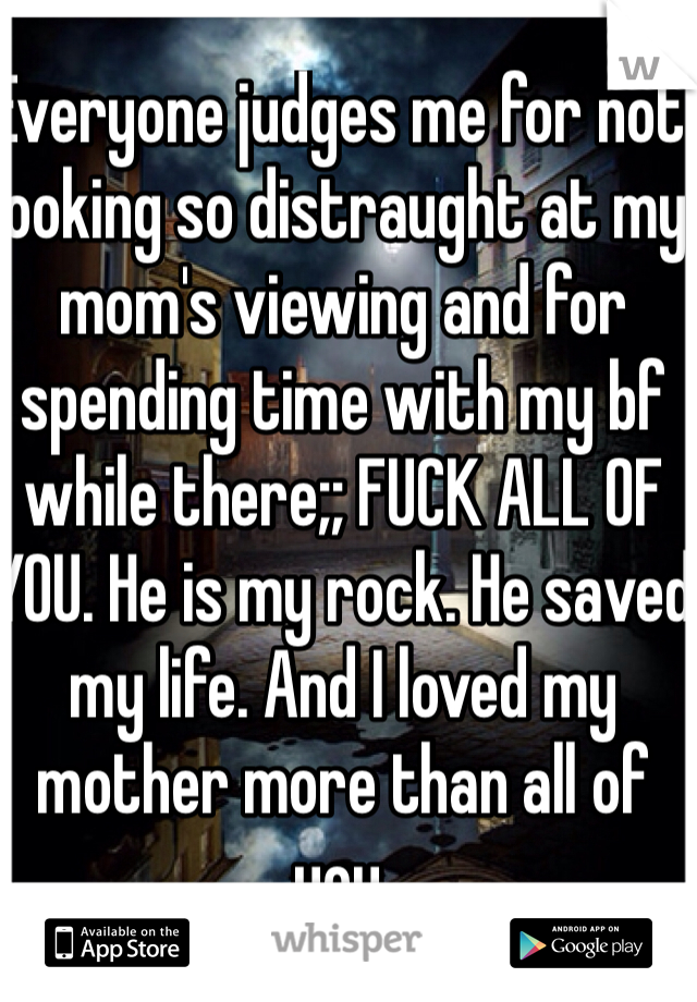 Everyone judges me for not looking so distraught at my mom's viewing and for spending time with my bf while there;; FUCK ALL OF YOU. He is my rock. He saved my life. And I loved my mother more than all of you. 