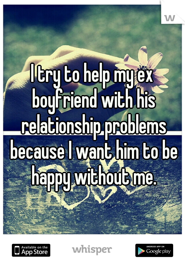 I try to help my ex boyfriend with his relationship problems because I want him to be happy without me.