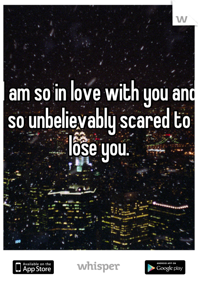 I am so in love with you and so unbelievably scared to lose you.