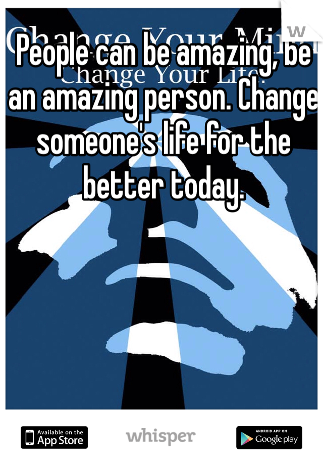 People can be amazing, be an amazing person. Change someone's life for the better today.