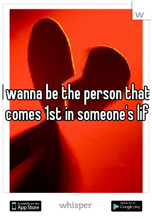 I wanna be the person that comes 1st in someone's life